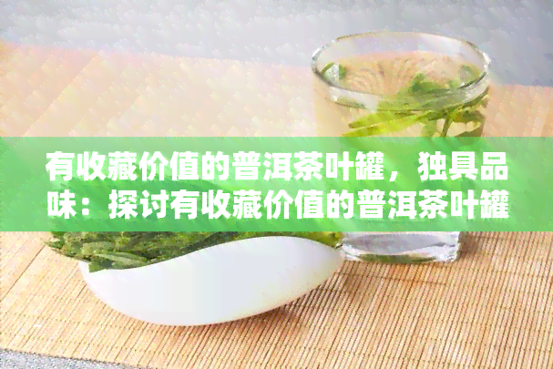 有收藏价值的普洱茶叶罐，独具品味：探讨有收藏价值的普洱茶叶罐