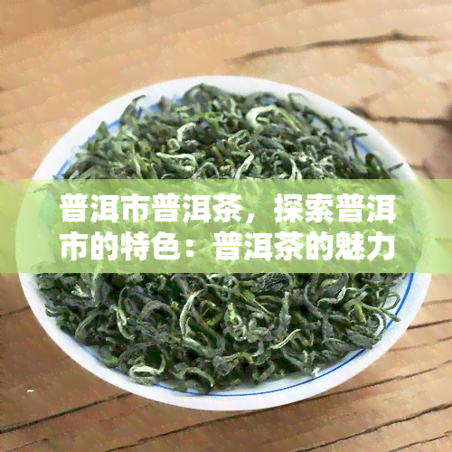 普洱市普洱茶，探索普洱市的特色：普洱茶的魅力与历