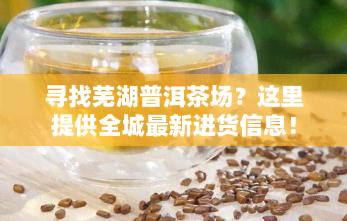 寻找芜湖普洱茶场？这里提供全城最新进货信息！