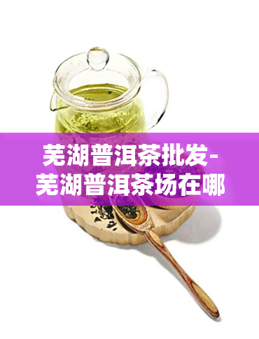 芜湖普洱茶批发-芜湖普洱茶场在哪