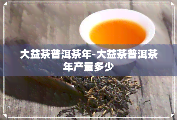 大益茶普洱茶年-大益茶普洱茶年产量多少