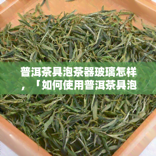 普洱茶具泡茶器玻璃怎样，「如何使用普洱茶具泡茶器和玻璃杯」