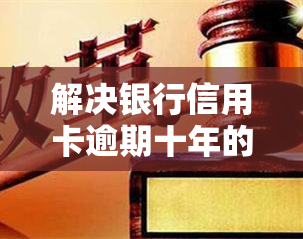 解决银行信用卡逾期十年的方法：如何处理与办理？