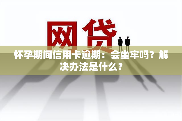 怀孕期间信用卡逾期：会坐牢吗？解决办法是什么？