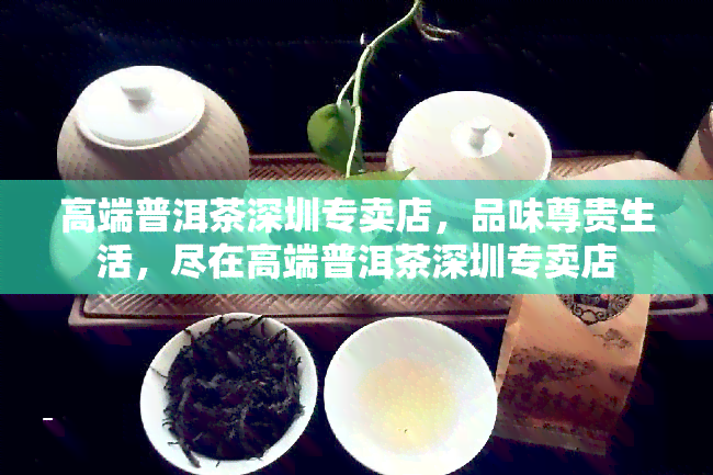 高端普洱茶深圳专卖店，品味尊贵生活，尽在高端普洱茶深圳专卖店