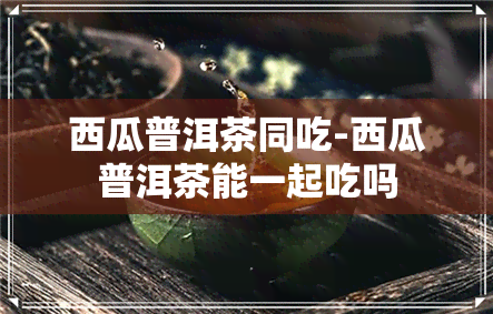 西瓜普洱茶同吃-西瓜普洱茶能一起吃吗