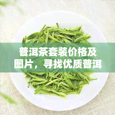 普洱茶套装价格及图片，寻找优质普洱茶？这款套装价格实，附带精美图片！