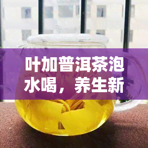 叶加普洱茶泡水喝，养生新宠：叶普洱茶，健泡水喝！