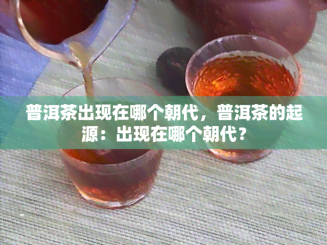 普洱茶出现在哪个朝代，普洱茶的起源：出现在哪个朝代？