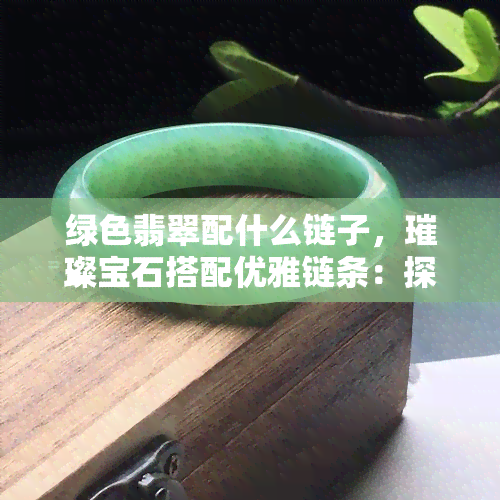 绿色翡翠配什么链子，璀璨宝石搭配优雅链条：探讨绿色翡翠的更佳链子选择