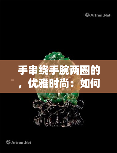 手串绕手腕两圈的，优雅时尚：如何将手串绕手腕两圈打造完美造型