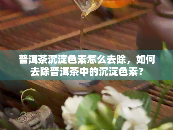 普洱茶沉淀色素怎么去除，如何去除普洱茶中的沉淀色素？