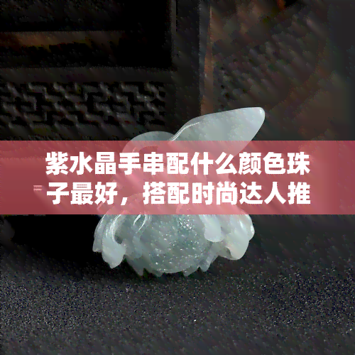 紫水晶手串配什么颜色珠子更好，搭配时尚达人推荐：紫水晶手串的更佳配色珠子选择