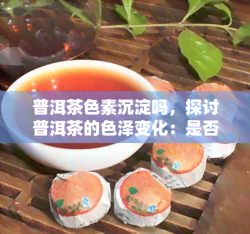 普洱茶色素沉淀吗，探讨普洱茶的色泽变化：是否会沉淀？