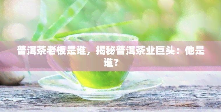 普洱茶老板是谁，揭秘普洱茶业巨头：他是谁？