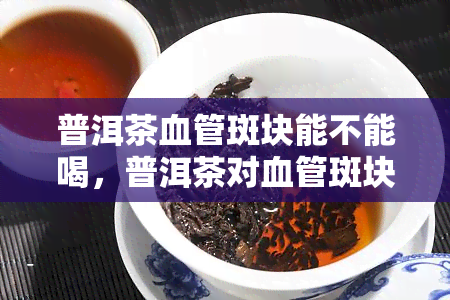 普洱茶血管斑块能不能喝，普洱茶对血管斑块的影响：可以安全饮用吗？