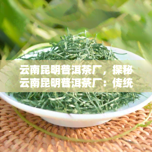 云南昆明普洱茶厂，探秘云南昆明普洱茶厂：传统工艺与现代科技的完美结合