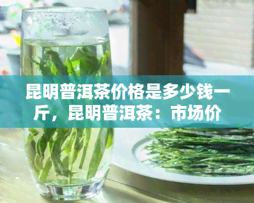 昆明普洱茶价格是多少钱一斤，昆明普洱茶：市场价格一览，每斤多少钱？