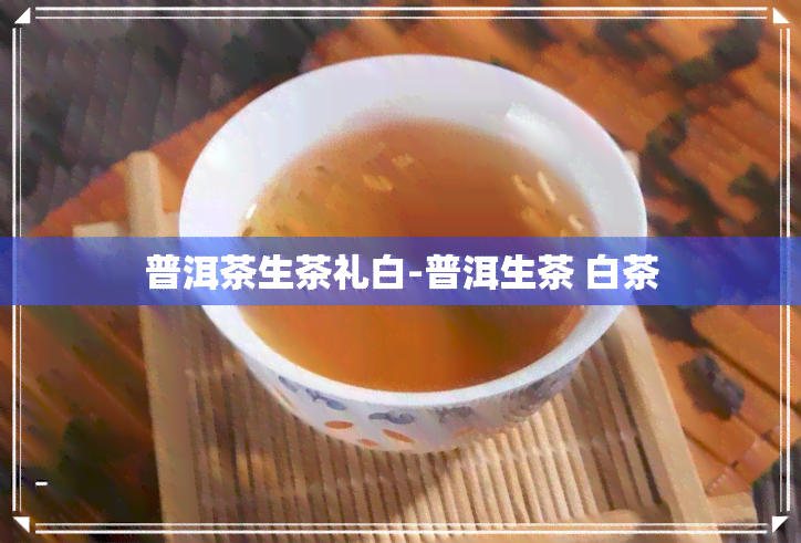 普洱茶生茶礼白-普洱生茶 白茶