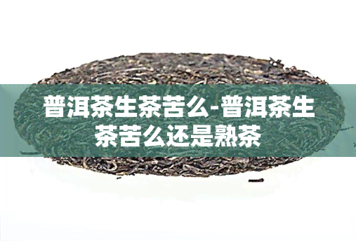 普洱茶生茶苦么-普洱茶生茶苦么还是熟茶