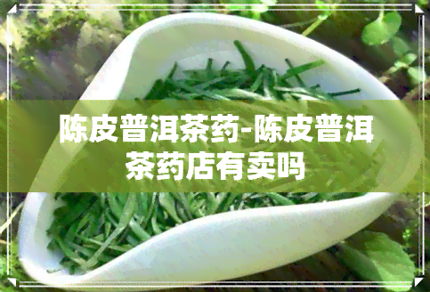 陈皮普洱茶药-陈皮普洱茶药店有卖吗