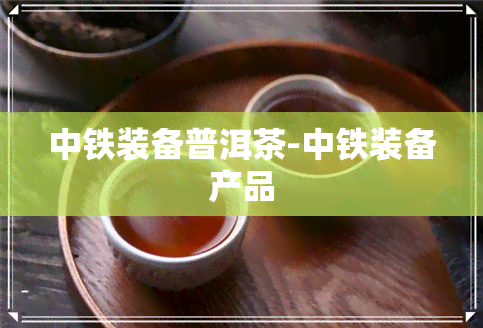 中铁装备普洱茶-中铁装备产品