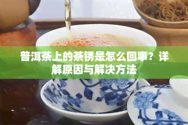 普洱茶上的茶锈是怎么回事？详解原因与解决方法