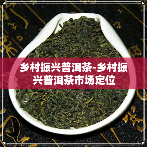 乡村振兴普洱茶-乡村振兴普洱茶市场定位