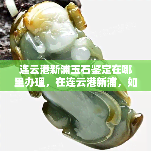 连云港新浦玉石鉴定在哪里办理，在连云港新浦，如何办理玉石鉴定手续？