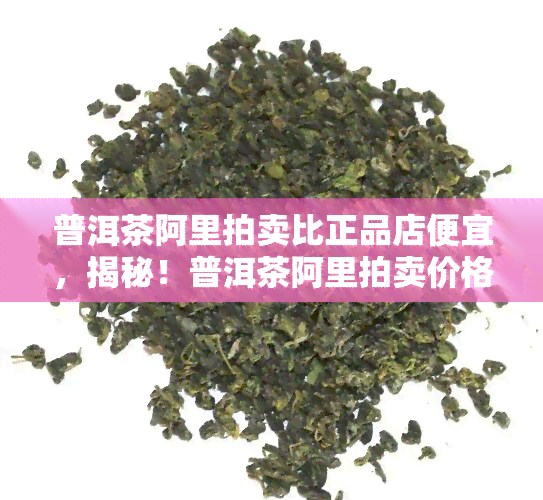 普洱茶阿里拍卖比正品店便宜，揭秘！普洱茶阿里拍卖价格低于正品店，是真是假？