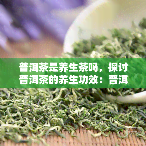 普洱茶是养生茶吗，探讨普洱茶的养生功效：普洱茶真的是养生茶吗？