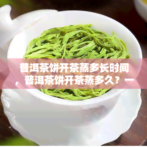 普洱茶饼开茶蒸多长时间，普洱茶饼开茶蒸多久？一份详细的指南