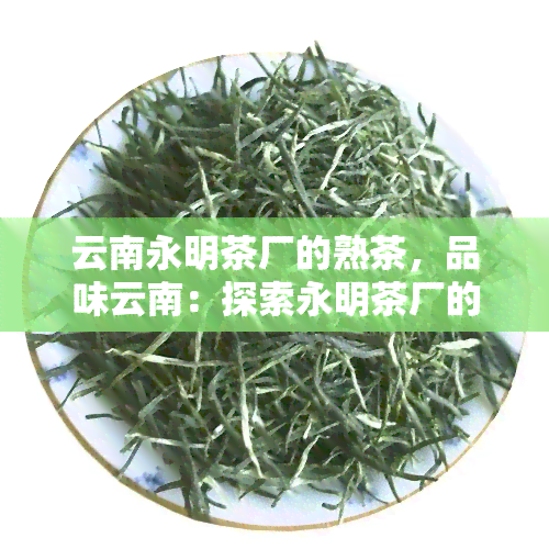 云南永明茶厂的熟茶，品味云南：探索永明茶厂的熟茶魅力