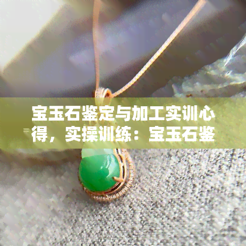 宝玉石鉴定与加工实训心得，实操训练：宝玉石鉴定与加工的心得体会