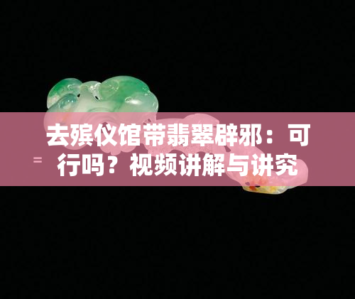 去殡仪馆带翡翠辟邪：可行吗？视频讲解与讲究