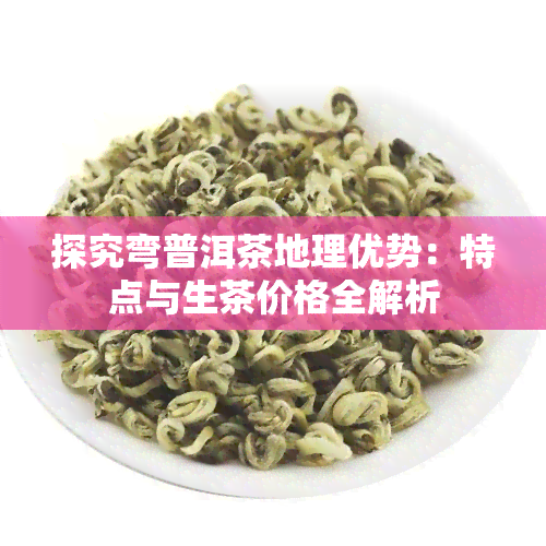 探究弯普洱茶地理优势：特点与生茶价格全解析