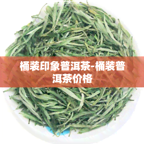 桶装印象普洱茶-桶装普洱茶价格