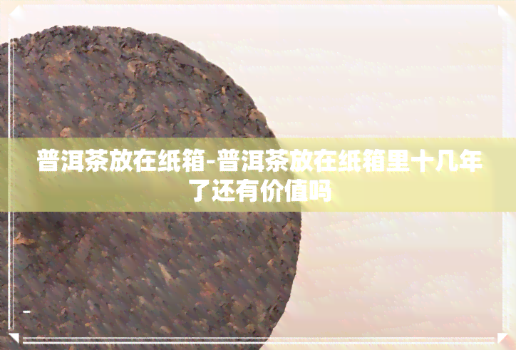 普洱茶放在纸箱-普洱茶放在纸箱里十几年了还有价值吗