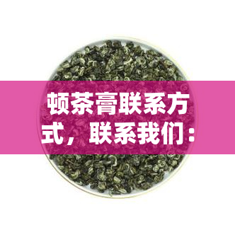 顿茶膏联系方式，联系我们：顿茶膏的详细联系方式一览