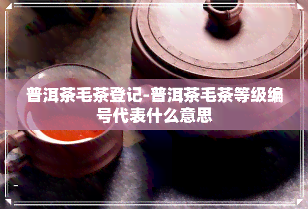 普洱茶毛茶登记-普洱茶毛茶等级编号代表什么意思