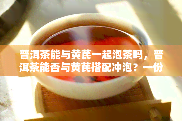 普洱茶能与黄芪一起泡茶吗，普洱茶能否与黄芪搭配冲泡？一份详细的解答