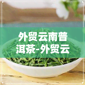 外贸云南普洱茶-外贸云南普洱茶是真的吗