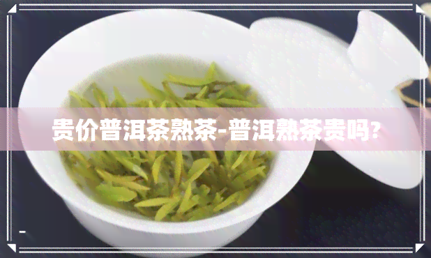 贵价普洱茶熟茶-普洱熟茶贵吗?