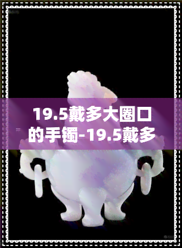 19.5戴多大圈口的手镯-19.5戴多大圈口手镯?