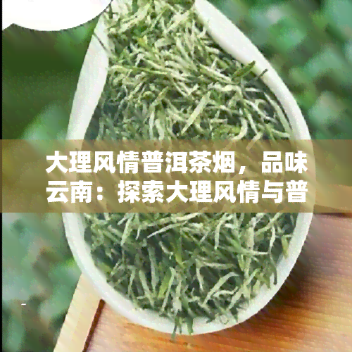 大理风情普洱茶烟，品味云南：探索大理风情与普洱茶烟的独特魅力