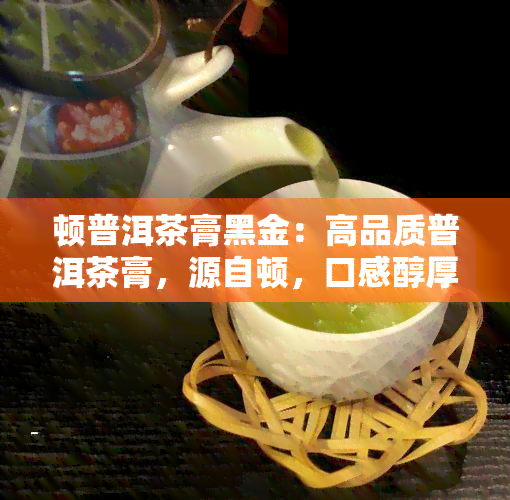 顿普洱茶膏黑金：高品质普洱茶膏，源自顿，口感醇厚，是普洱茶中的瑰宝。