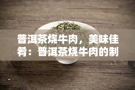 普洱茶烧牛肉，美味佳肴：普洱茶烧牛肉的制作方法