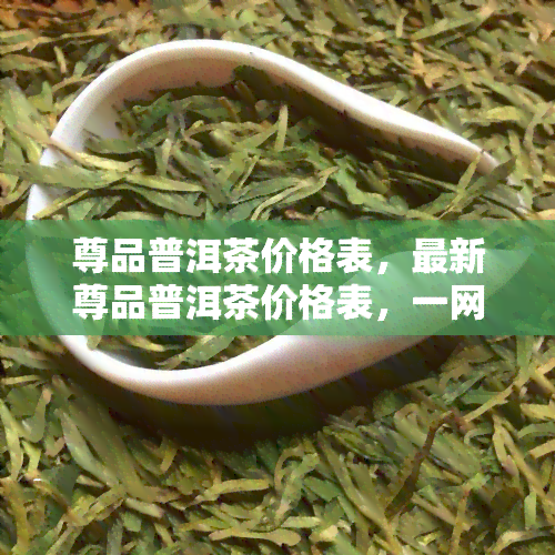 尊品普洱茶价格表，最新尊品普洱茶价格表，一网打尽各类茶叶价格！