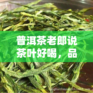 普洱茶老郎说茶叶好喝，品味茶叶之美：普洱茶老郎的推荐