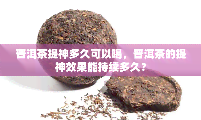 普洱茶提神多久可以喝，普洱茶的提神效果能持续多久？